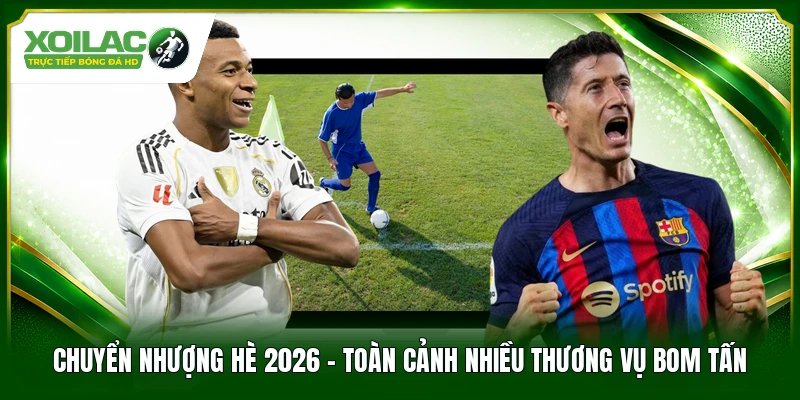 Chuyển Nhượng Hè 2026 – Toàn Cảnh Nhiều Thương Vụ Bom Tấn